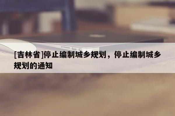 [吉林省]停止编制城乡规划，停止编制城乡规划的通知
