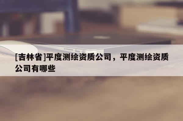 [吉林省]平度测绘资质公司，平度测绘资质公司有哪些