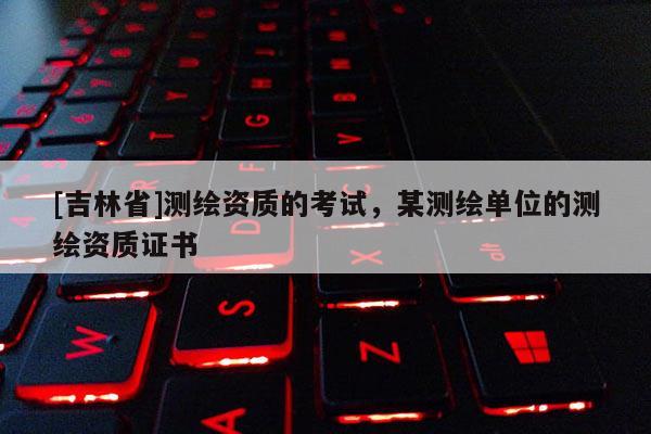 [吉林省]测绘资质的考试，某测绘单位的测绘资质证书