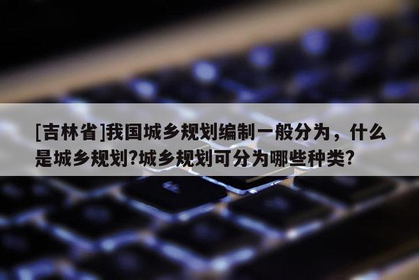 [吉林省]我国城乡规划编制一般分为，什么是城乡规划?城乡规划可分为哪些种类?