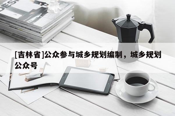 [吉林省]公众参与城乡规划编制，城乡规划公众号