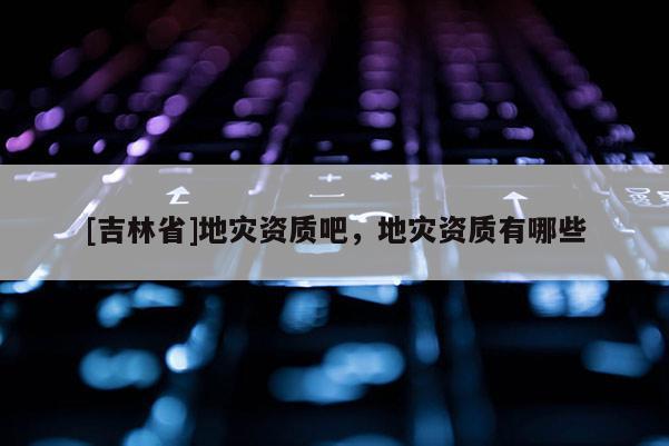 [吉林省]地灾资质吧，地灾资质有哪些