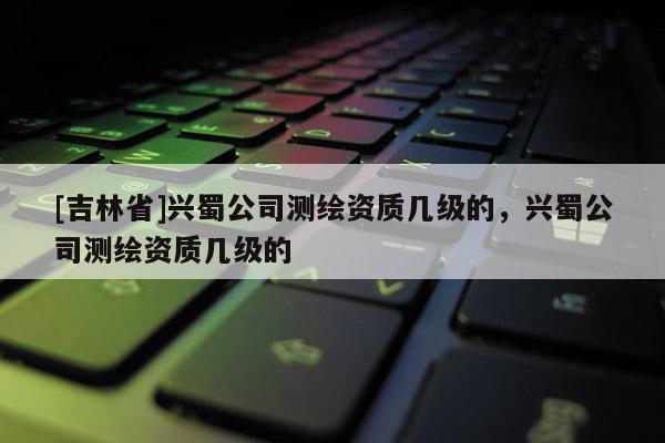 [吉林省]兴蜀公司测绘资质几级的，兴蜀公司测绘资质几级的