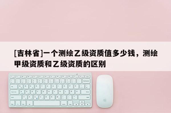 [吉林省]一个测绘乙级资质值多少钱，测绘甲级资质和乙级资质的区别