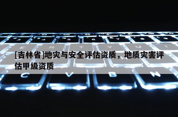 [吉林省]地灾与安全评估资质，地质灾害评估甲级资质