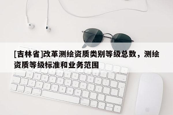 [吉林省]改革测绘资质类别等级总数，测绘资质等级标准和业务范围