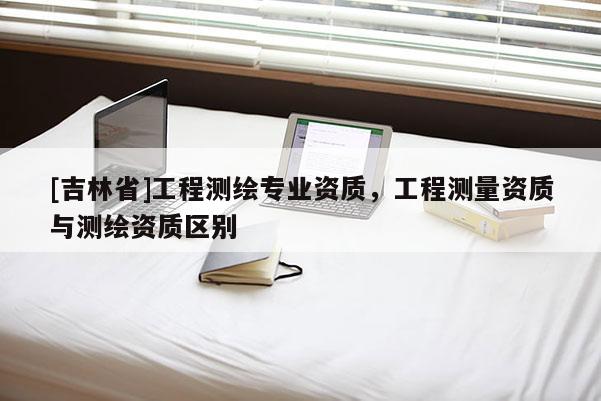[吉林省]工程测绘专业资质，工程测量资质与测绘资质区别