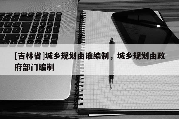 [吉林省]城乡规划由谁编制，城乡规划由政府部门编制