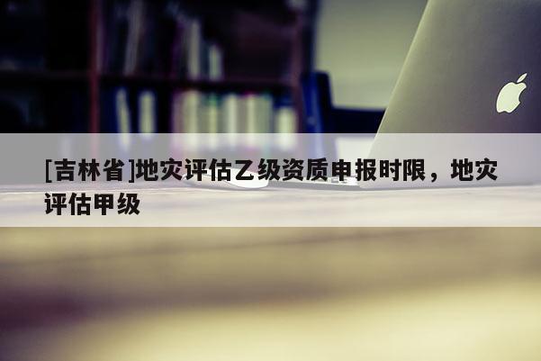 [吉林省]地灾评估乙级资质申报时限，地灾评估甲级