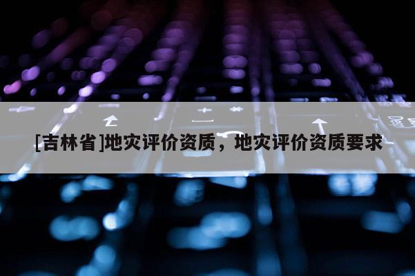 [吉林省]地灾评价资质，地灾评价资质要求