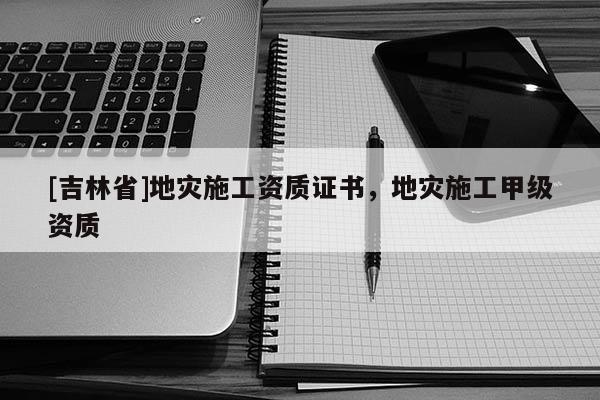 [吉林省]地灾施工资质证书，地灾施工甲级资质