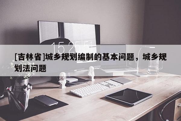 [吉林省]城乡规划编制的基本问题，城乡规划法问题