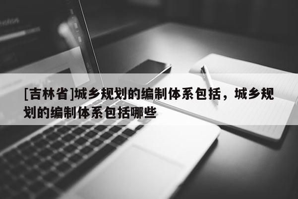 [吉林省]城乡规划的编制体系包括，城乡规划的编制体系包括哪些