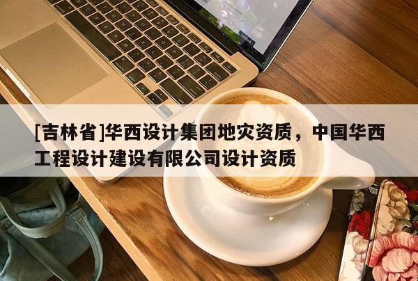 [吉林省]华西设计集团地灾资质，中国华西工程设计建设有限公司设计资质