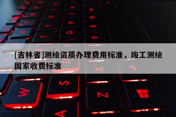 [吉林省]测绘资质办理费用标准，竣工测绘国家收费标准