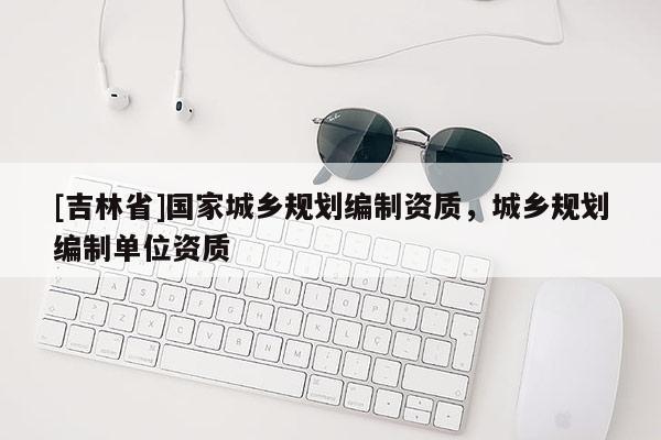 [吉林省]国家城乡规划编制资质，城乡规划编制单位资质