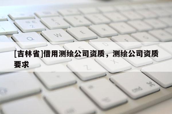 [吉林省]借用测绘公司资质，测绘公司资质要求