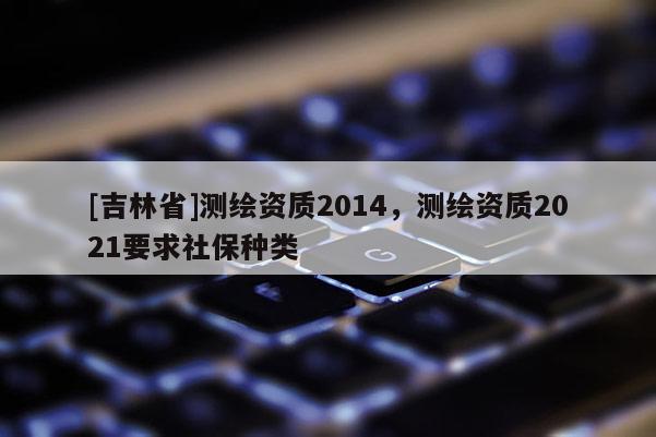 [吉林省]测绘资质2014，测绘资质2021要求社保种类