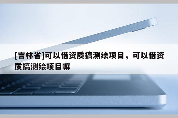 [吉林省]可以借资质搞测绘项目，可以借资质搞测绘项目嘛