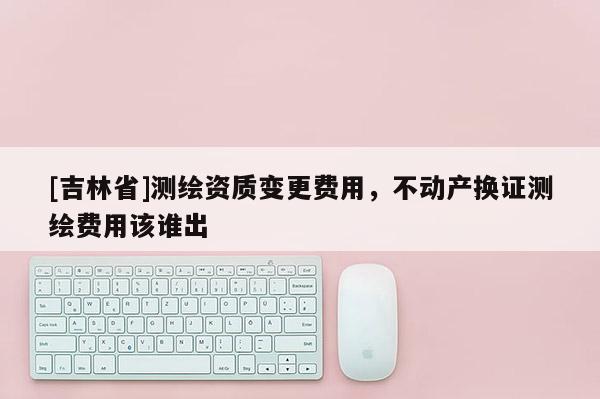 [吉林省]测绘资质变更费用，不动产换证测绘费用该谁出