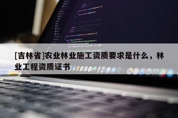 [吉林省]农业林业施工资质要求是什么，林业工程资质证书