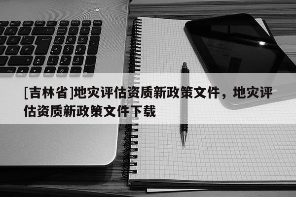 [吉林省]地灾评估资质新政策文件，地灾评估资质新政策文件下载