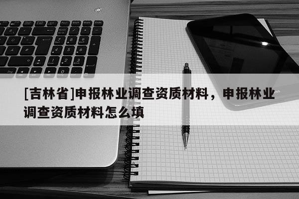 [吉林省]申报林业调查资质材料，申报林业调查资质材料怎么填