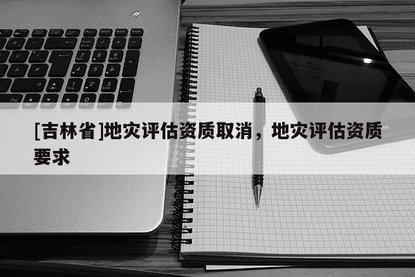 [吉林省]地灾评估资质取消，地灾评估资质要求