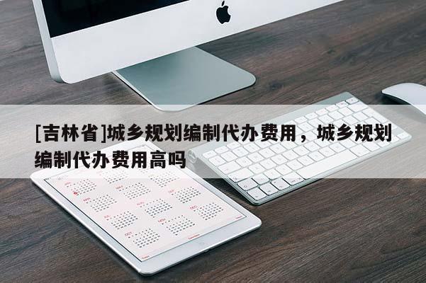[吉林省]城乡规划编制代办费用，城乡规划编制代办费用高吗