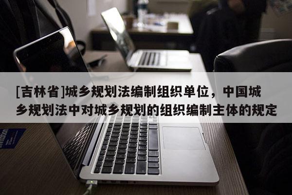 [吉林省]城乡规划法编制组织单位，中国城乡规划法中对城乡规划的组织编制主体的规定