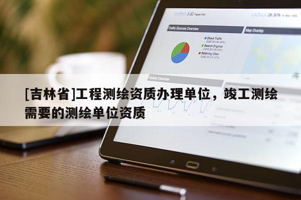 [吉林省]工程测绘资质办理单位，竣工测绘需要的测绘单位资质