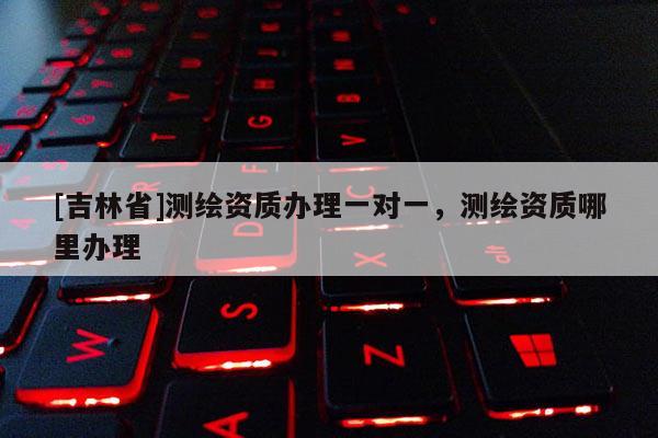 [吉林省]测绘资质办理一对一，测绘资质哪里办理