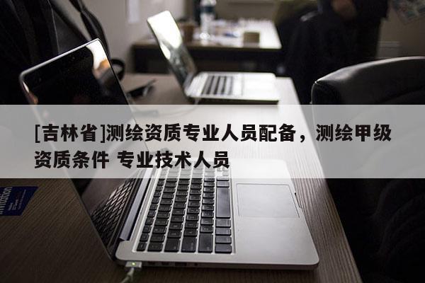 [吉林省]测绘资质专业人员配备，测绘甲级资质条件 专业技术人员