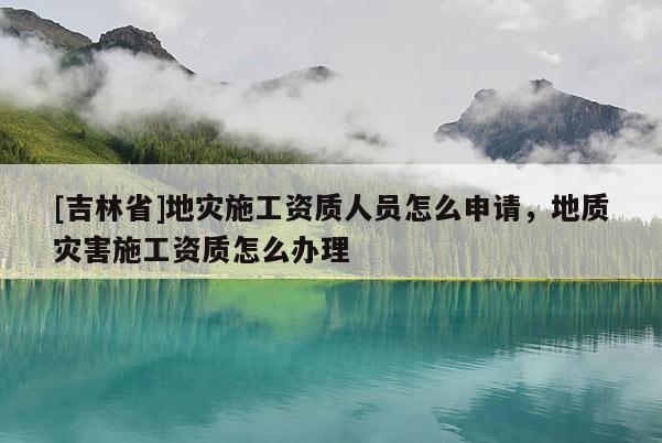 [吉林省]地灾施工资质人员怎么申请，地质灾害施工资质怎么办理