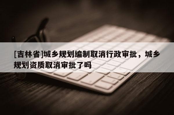[吉林省]城乡规划编制取消行政审批，城乡规划资质取消审批了吗