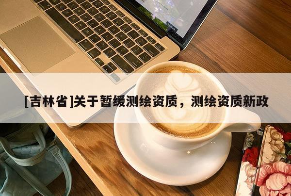 [吉林省]关于暂缓测绘资质，测绘资质新政