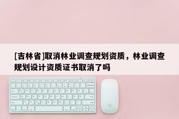 [吉林省]取消林业调查规划资质，林业调查规划设计资质证书取消了吗