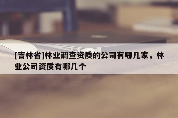 [吉林省]林业调查资质的公司有哪几家，林业公司资质有哪几个