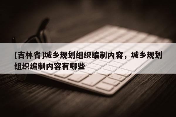 [吉林省]城乡规划组织编制内容，城乡规划组织编制内容有哪些