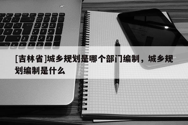 [吉林省]城乡规划是哪个部门编制，城乡规划编制是什么
