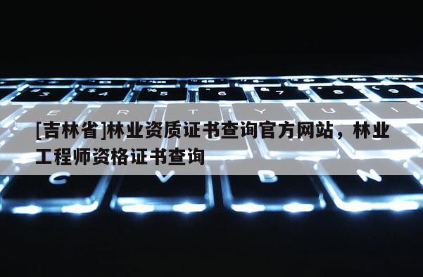 [吉林省]林业资质证书查询官方网站，林业工程师资格证书查询