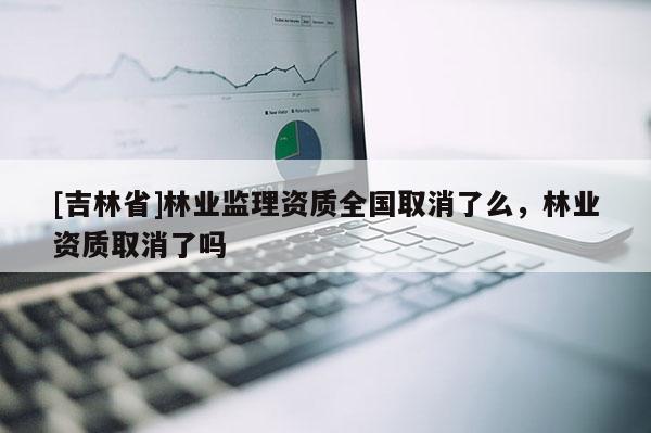 [吉林省]林业监理资质全国取消了么，林业资质取消了吗
