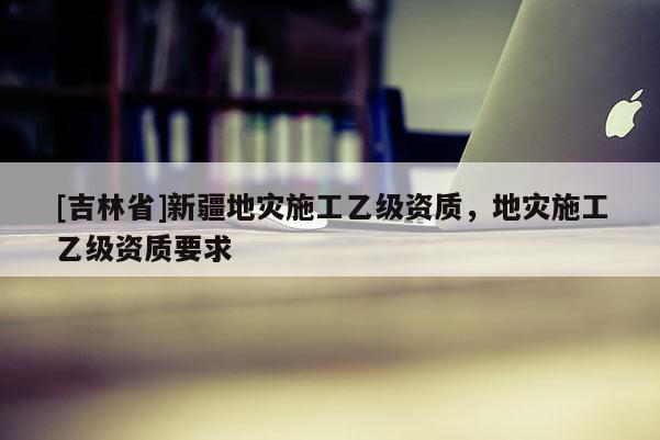 [吉林省]新疆地灾施工乙级资质，地灾施工乙级资质要求
