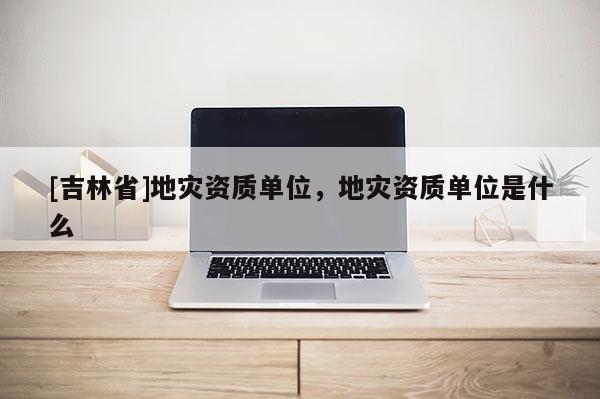 [吉林省]地灾资质单位，地灾资质单位是什么