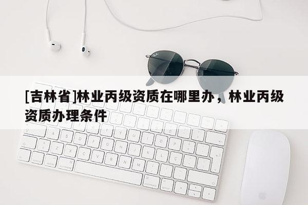 [吉林省]林业丙级资质在哪里办，林业丙级资质办理条件