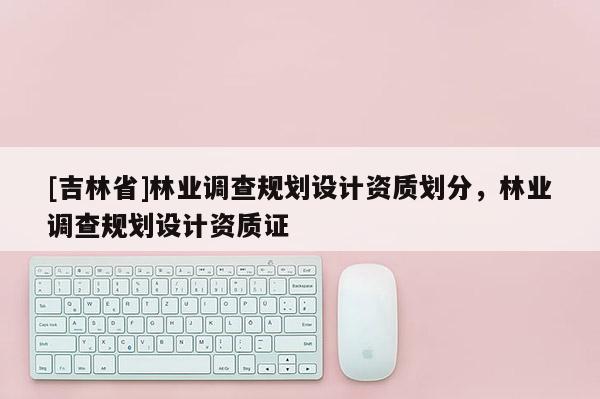 [吉林省]林业调查规划设计资质划分，林业调查规划设计资质证