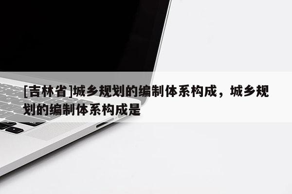 [吉林省]城乡规划的编制体系构成，城乡规划的编制体系构成是