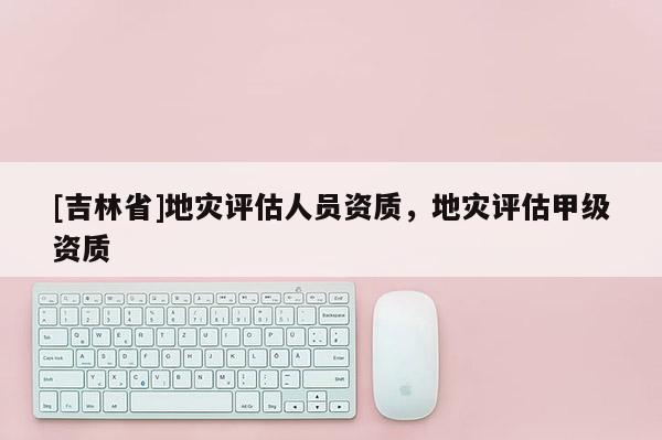 [吉林省]地灾评估人员资质，地灾评估甲级资质