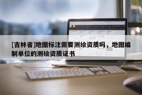 [吉林省]地图标注需要测绘资质吗，地图编制单位的测绘资质证书