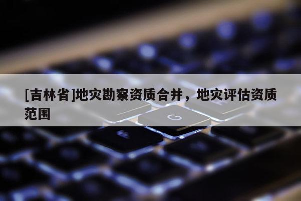 [吉林省]地灾勘察资质合并，地灾评估资质范围